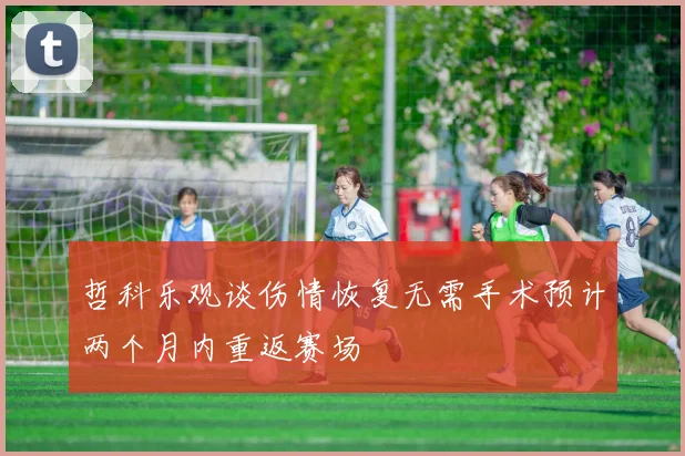 哲科乐观谈伤情恢复无需手术预计两个月内重返赛场