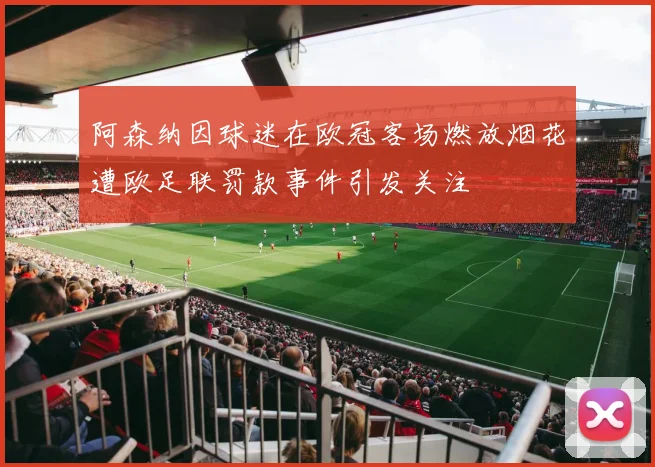 阿森纳因球迷在欧冠客场燃放烟花遭欧足联罚款事件引发关注