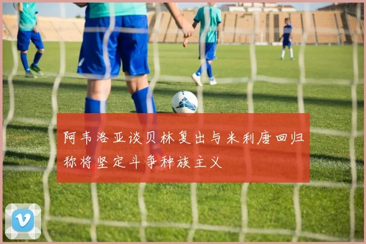 阿韦洛亚谈贝林复出与米利唐回归称将坚定斗争种族主义