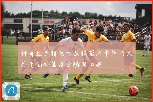 神奇杜兰特高难度投篮未中阿门天外飞仙补篮绝杀瞬间回顾