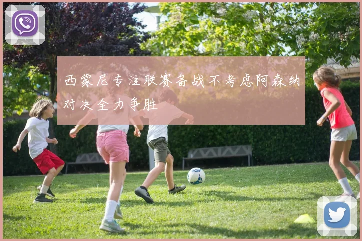 西蒙尼专注联赛备战不考虑阿森纳对决全力争胜