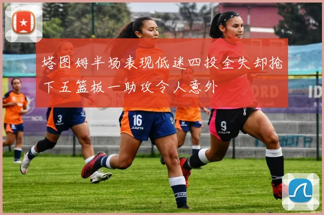 塔图姆半场表现低迷四投全失却抢下五篮板一助攻令人意外