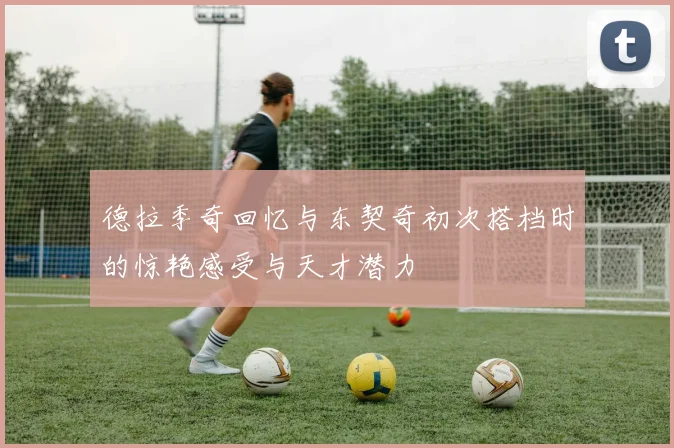 德拉季奇回忆与东契奇初次搭档时的惊艳感受与天才潜力